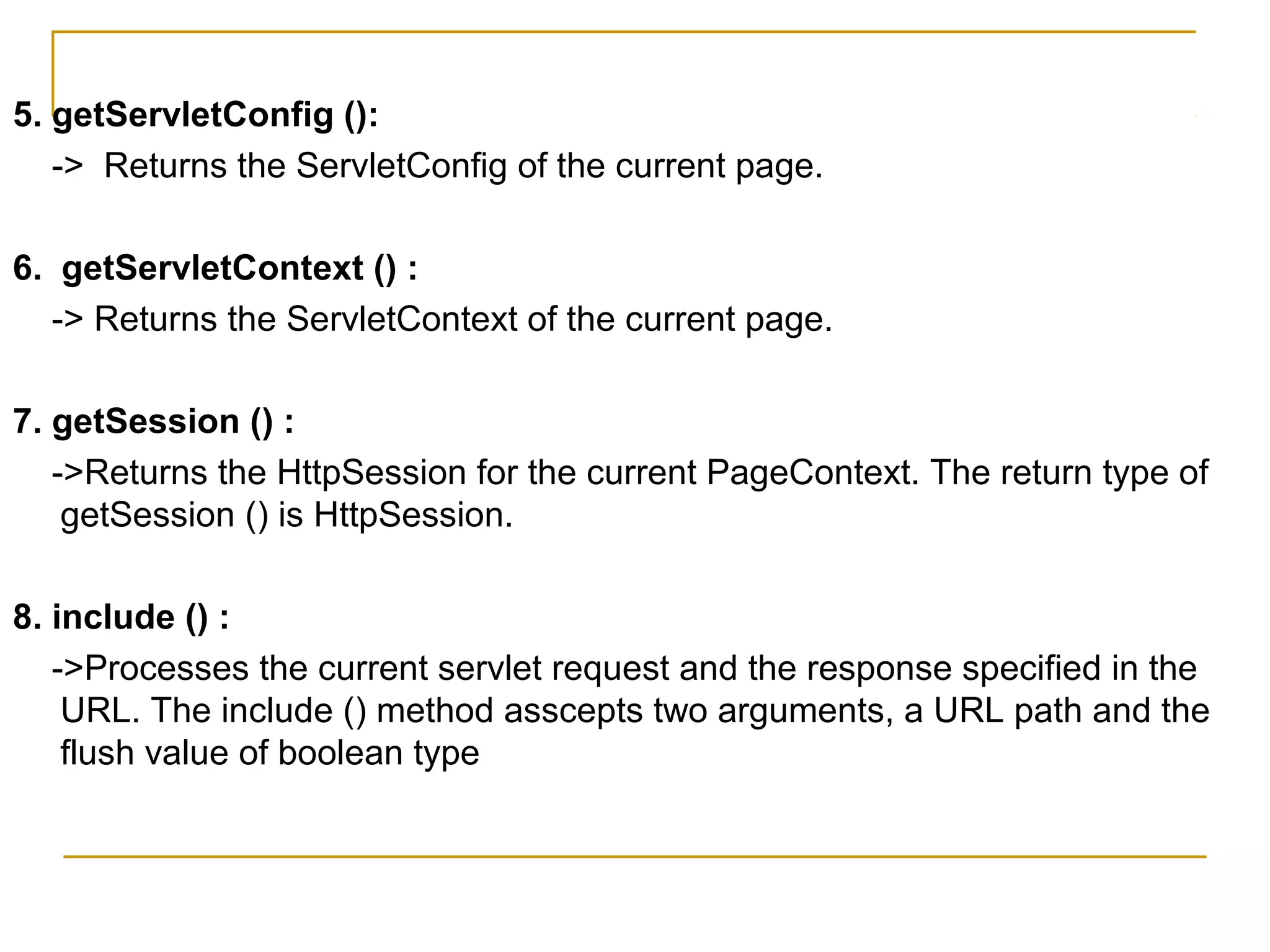 5. getServletConfig ():
-> Returns the ServletConfig of the current page.
6. getServletContext () :
-> Returns the ServletContext of the current page.
7. getSession () :
->Returns the HttpSession for the current PageContext. The return type of
getSession () is HttpSession.
8. include () :
->Processes the current servlet request and the response specified in the
URL. The include () method asscepts two arguments, a URL path and the
flush value of boolean type
 