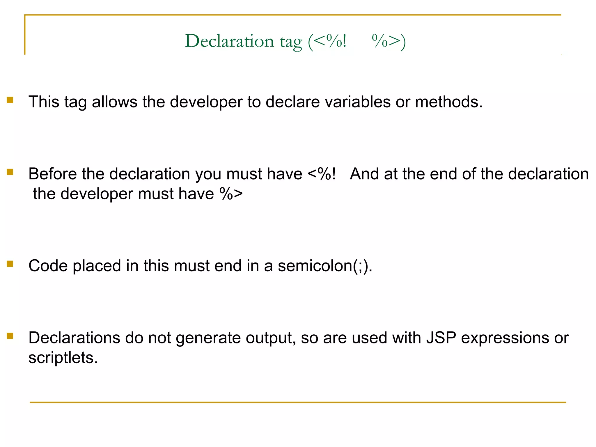 Declaration tag (<%! %>)
 This tag allows the developer to declare variables or methods.
 Before the declaration you must have <%! And at the end of the declaration
the developer must have %>
 Code placed in this must end in a semicolon(;).
 Declarations do not generate output, so are used with JSP expressions or
scriptlets.
 