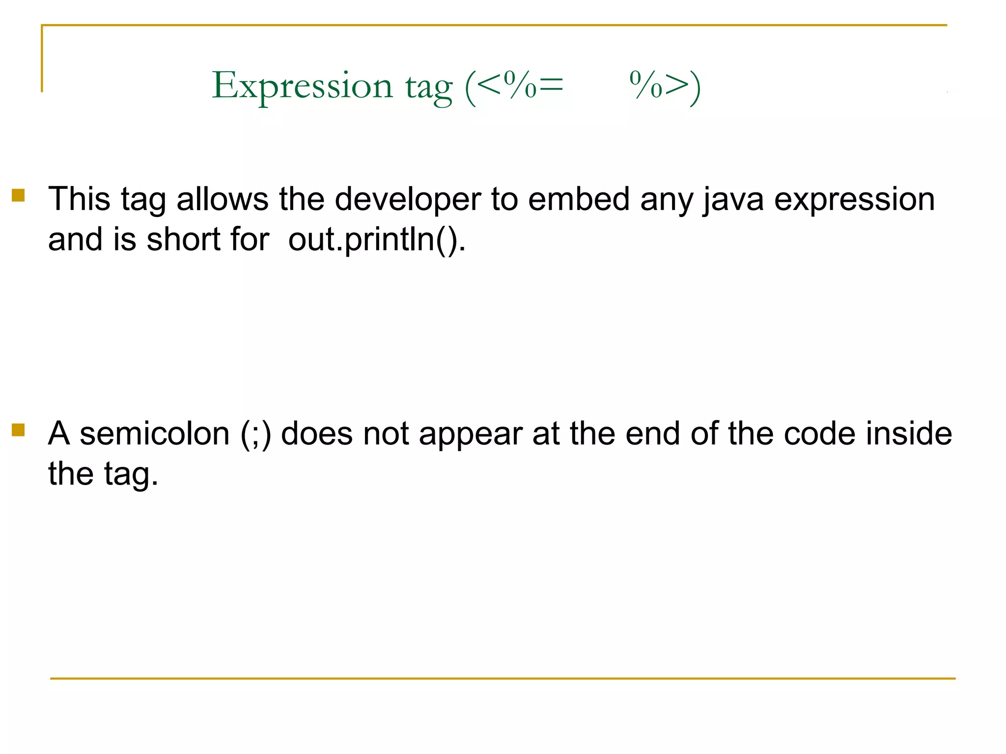Expression tag (<%= %>)
 This tag allows the developer to embed any java expression
and is short for out.println().
 A semicolon (;) does not appear at the end of the code inside
the tag.
 