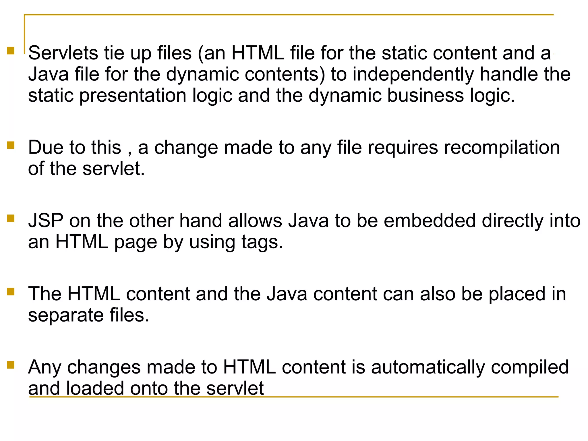  Servlets tie up files (an HTML file for the static content and a
Java file for the dynamic contents) to independently handle the
static presentation logic and the dynamic business logic.
 Due to this , a change made to any file requires recompilation
of the servlet.
 JSP on the other hand allows Java to be embedded directly into
an HTML page by using tags.
 The HTML content and the Java content can also be placed in
separate files.
 Any changes made to HTML content is automatically compiled
and loaded onto the servlet
 