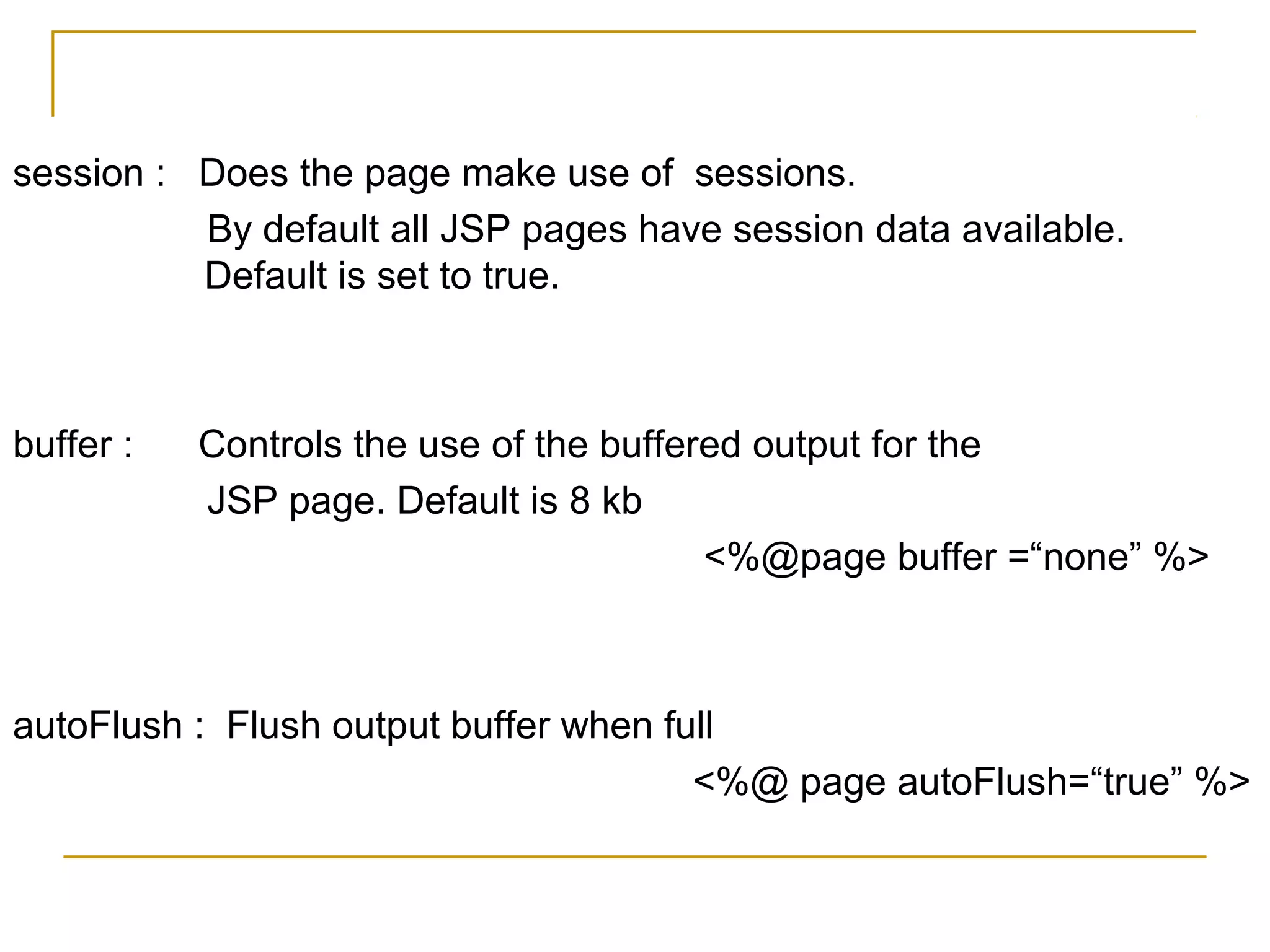 session : Does the page make use of sessions.
By default all JSP pages have session data available.
Default is set to true.
buffer : Controls the use of the buffered output for the
JSP page. Default is 8 kb
<%@page buffer =“none” %>
autoFlush : Flush output buffer when full
<%@ page autoFlush=“true” %>
 