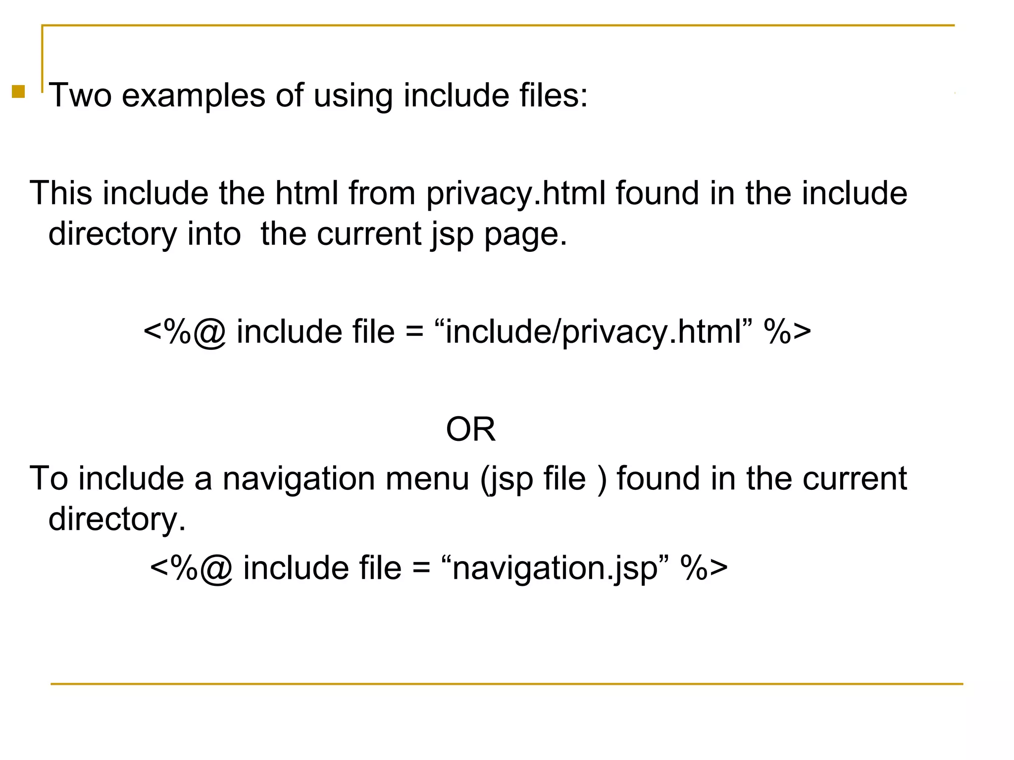  Two examples of using include files:
This include the html from privacy.html found in the include
directory into the current jsp page.
<%@ include file = “include/privacy.html” %>
OR
To include a navigation menu (jsp file ) found in the current
directory.
<%@ include file = “navigation.jsp” %>
 