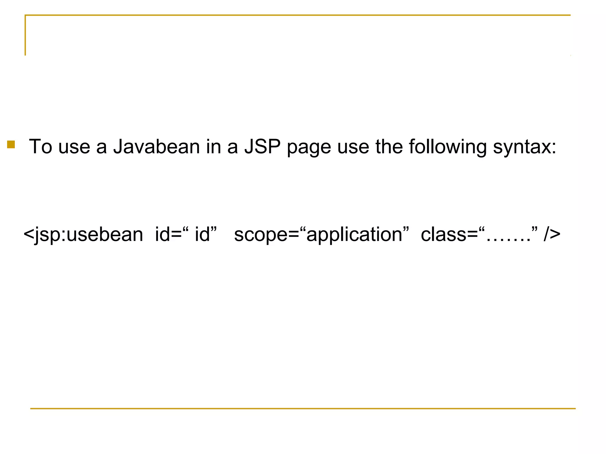  To use a Javabean in a JSP page use the following syntax:
<jsp:usebean id=“ id” scope=“application” class=“…….” />
 
