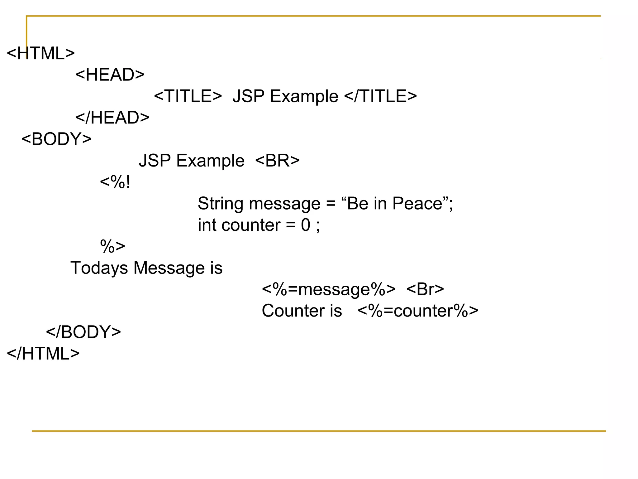 <HTML>
<HEAD>
<TITLE> JSP Example </TITLE>
</HEAD>
<BODY>
JSP Example <BR>
<%!
String message = “Be in Peace”;
int counter = 0 ;
%>
Todays Message is
<%=message%> <Br>
Counter is <%=counter%>
</BODY>
</HTML>
 