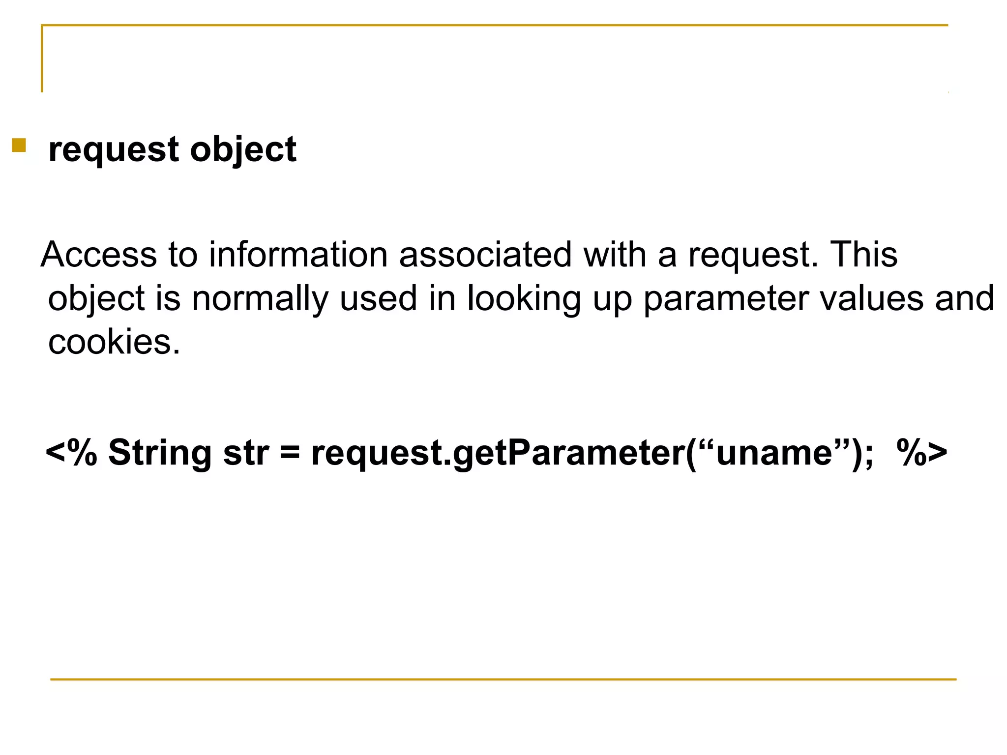  request object
Access to information associated with a request. This
object is normally used in looking up parameter values and
cookies.
<% String str = request.getParameter(“uname”); %>
 