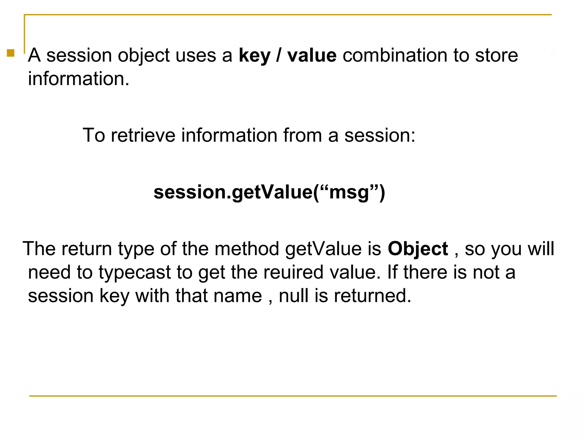  A session object uses a key / value combination to store
information.
To retrieve information from a session:
session.getValue(“msg”)
The return type of the method getValue is Object , so you will
need to typecast to get the reuired value. If there is not a
session key with that name , null is returned.
 