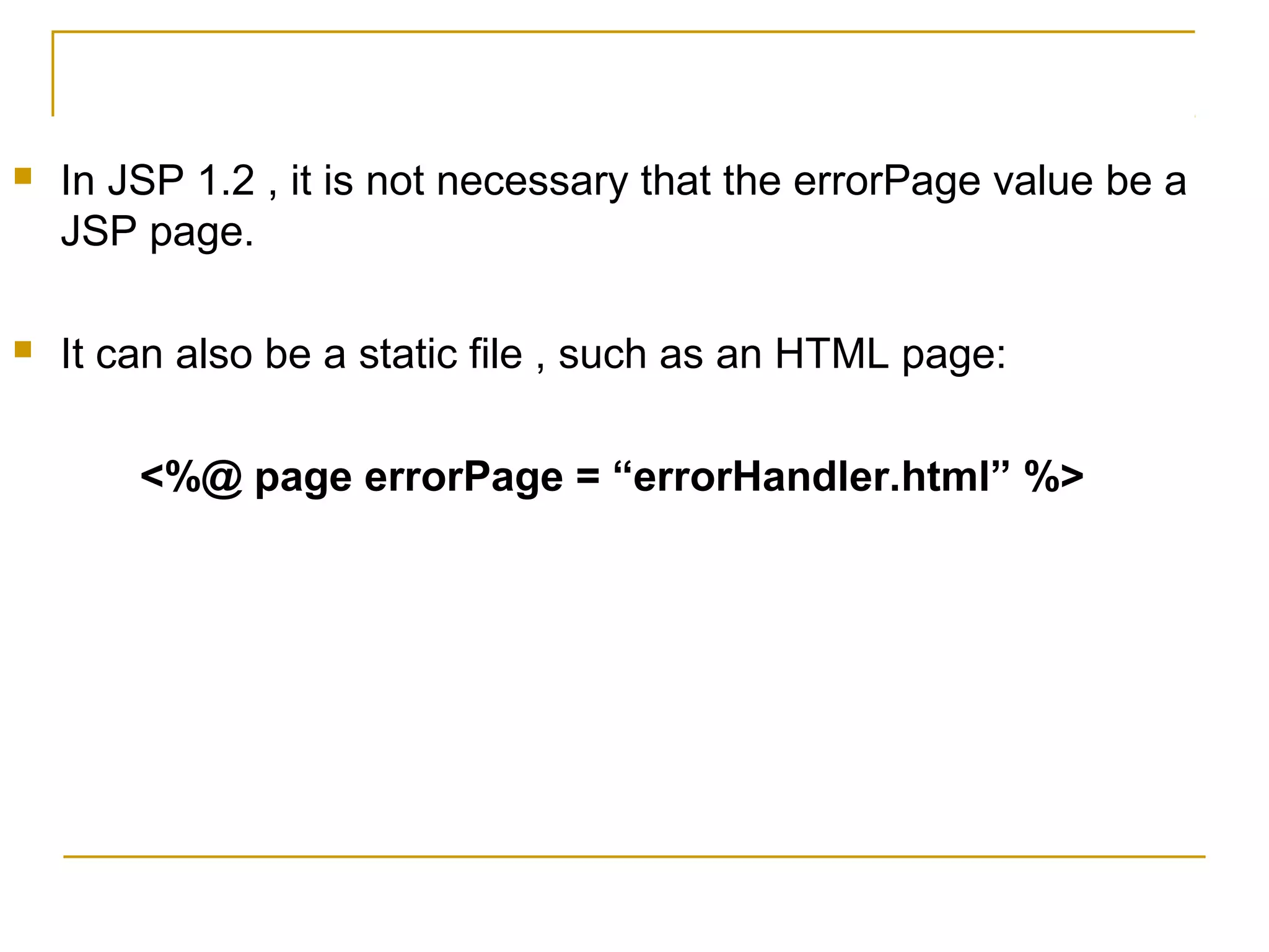  In JSP 1.2 , it is not necessary that the errorPage value be a
JSP page.
 It can also be a static file , such as an HTML page:
<%@ page errorPage = “errorHandler.html” %>
 