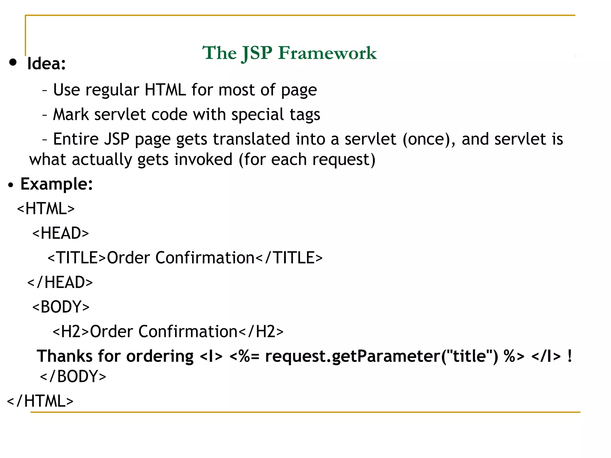 The JSP Framework
• Idea:
– Use regular HTML for most of page
– Mark servlet code with special tags
– Entire JSP page gets translated into a servlet (once), and servlet is
what actually gets invoked (for each request)
• Example:
<HTML>
<HEAD>
<TITLE>Order Confirmation</TITLE>
</HEAD>
<BODY>
<H2>Order Confirmation</H2>
Thanks for ordering <I> <%= request.getParameter("title") %> </I> !
</BODY>
</HTML>
 