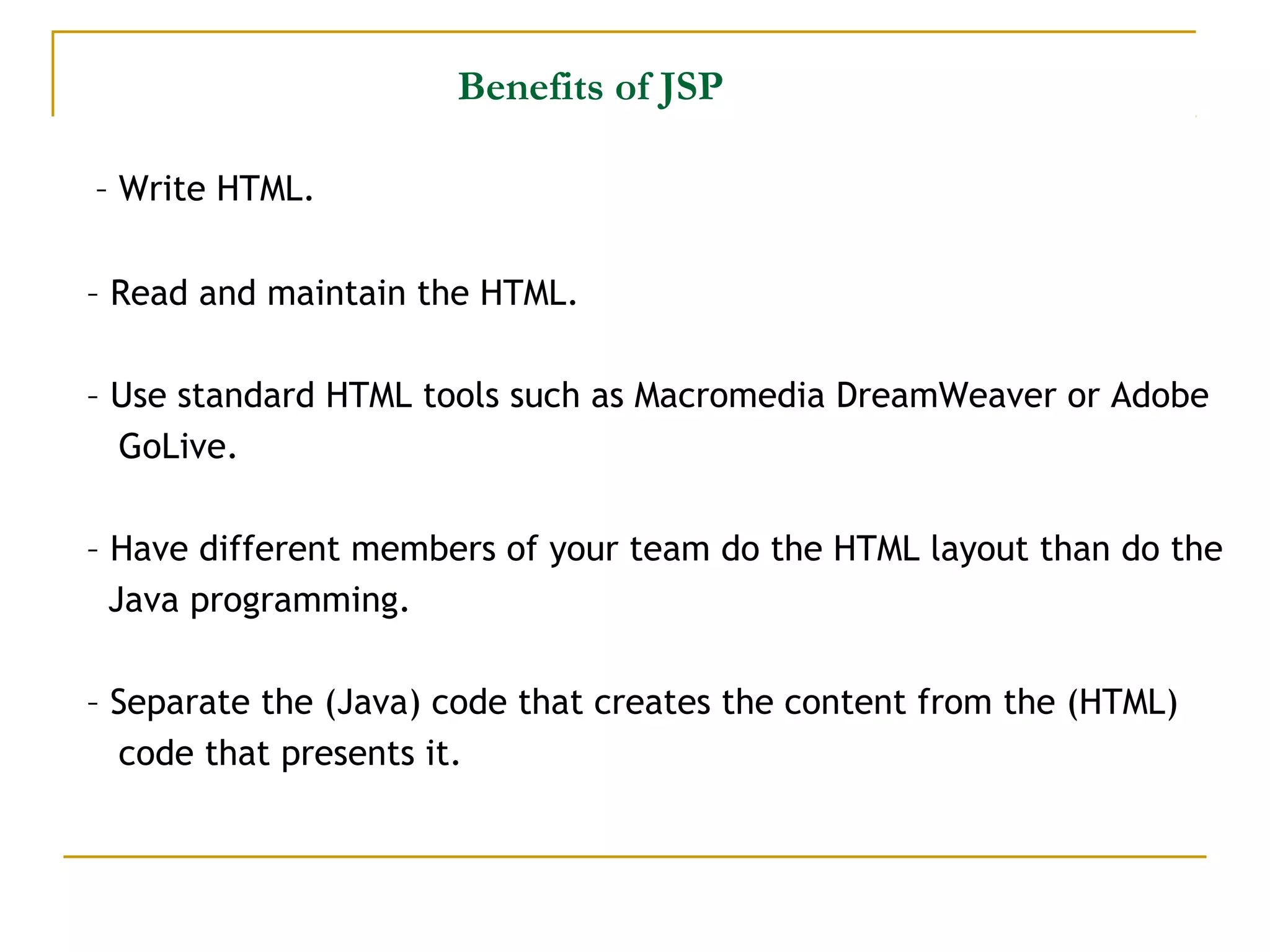 Benefits of JSP
– Write HTML.
– Read and maintain the HTML.
– Use standard HTML tools such as Macromedia DreamWeaver or Adobe
GoLive.
– Have different members of your team do the HTML layout than do the
Java programming.
– Separate the (Java) code that creates the content from the (HTML)
code that presents it.
 