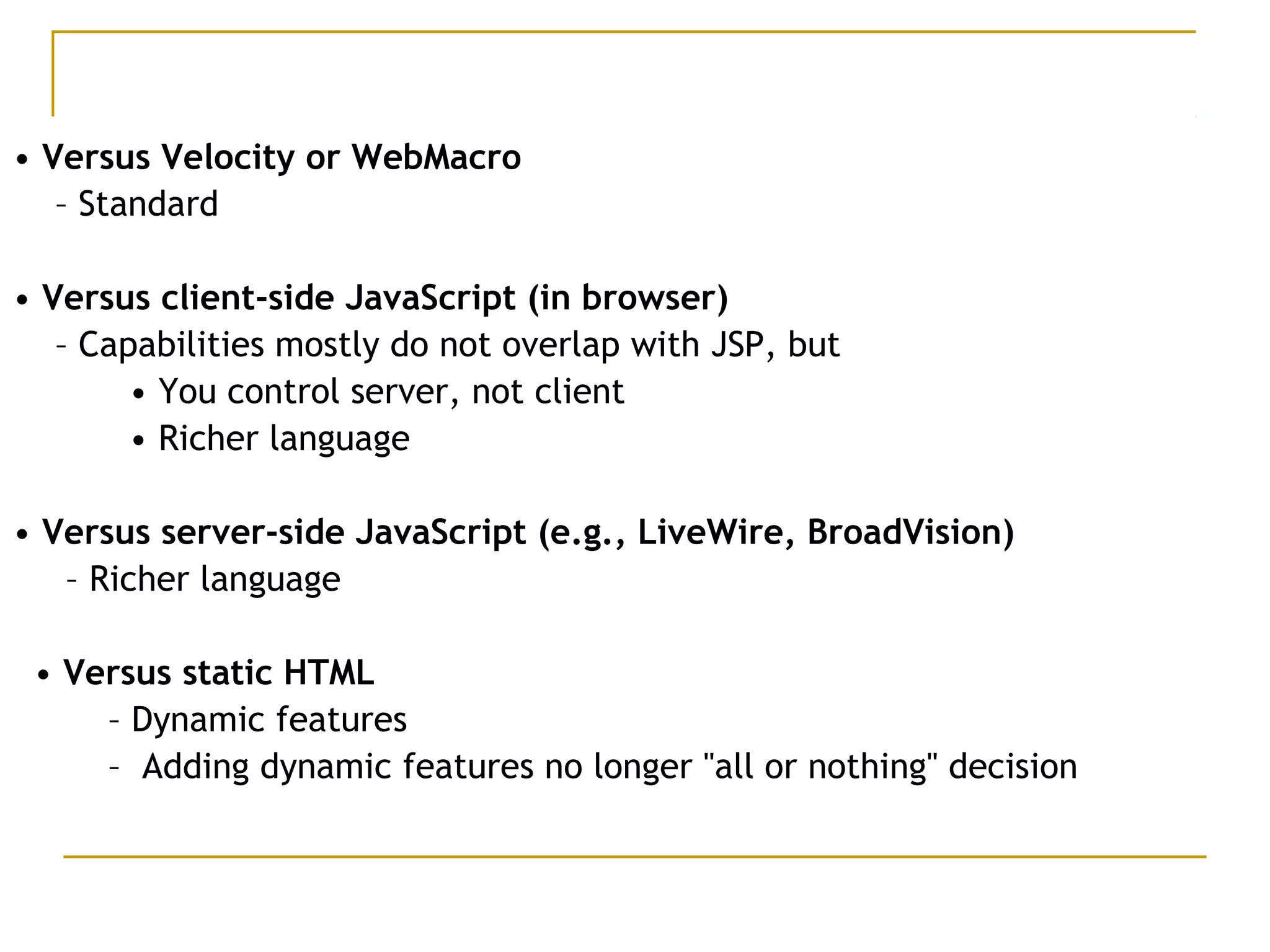 • Versus Velocity or WebMacro
– Standard
• Versus client-side JavaScript (in browser)
– Capabilities mostly do not overlap with JSP, but
• You control server, not client
• Richer language
• Versus server-side JavaScript (e.g., LiveWire, BroadVision)
– Richer language
• Versus static HTML
– Dynamic features
– Adding dynamic features no longer "all or nothing" decision
 