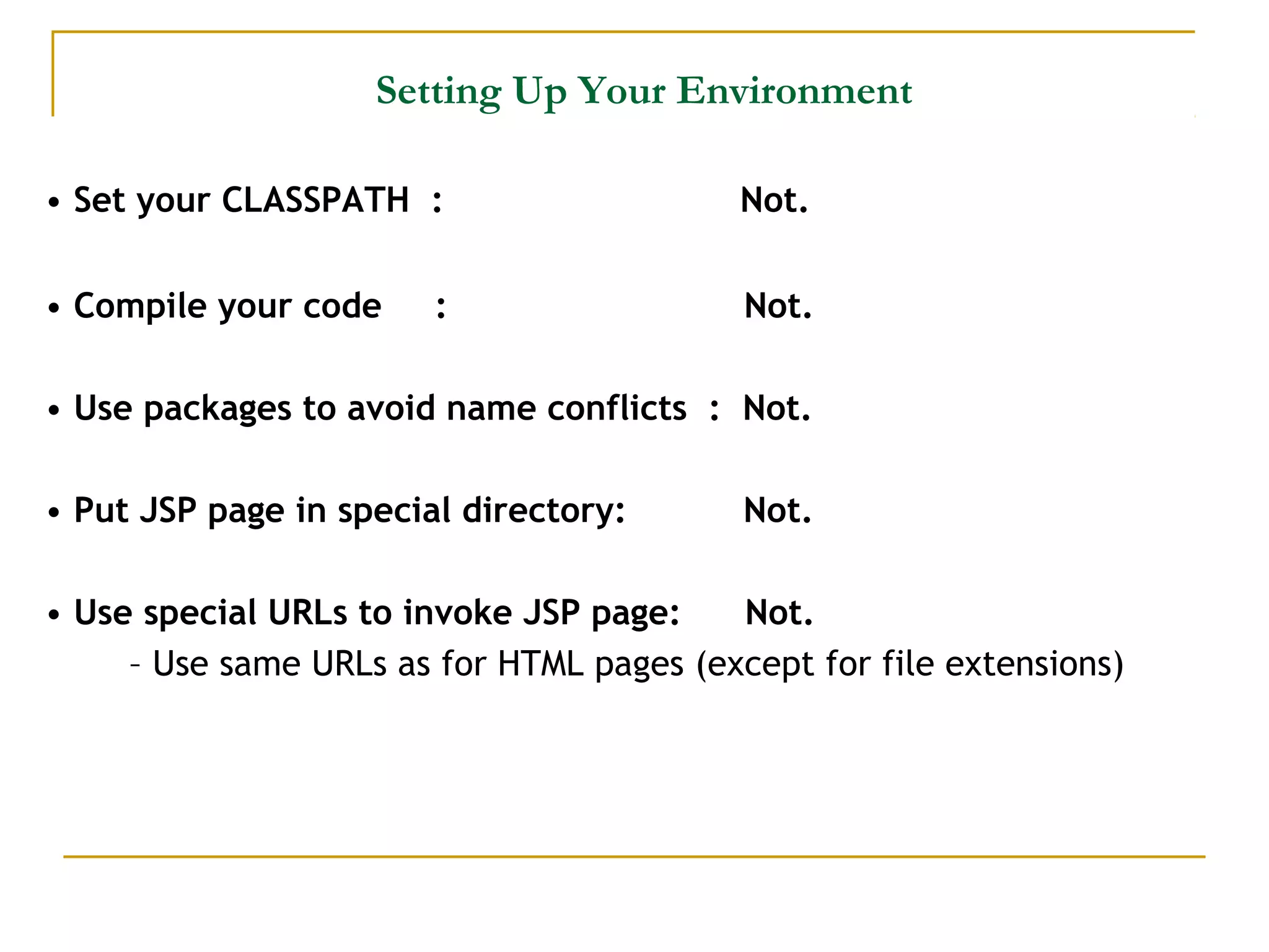 Setting Up Your Environment
• Set your CLASSPATH : Not.
• Compile your code : Not.
• Use packages to avoid name conflicts : Not.
• Put JSP page in special directory: Not.
• Use special URLs to invoke JSP page: Not.
– Use same URLs as for HTML pages (except for file extensions)
 