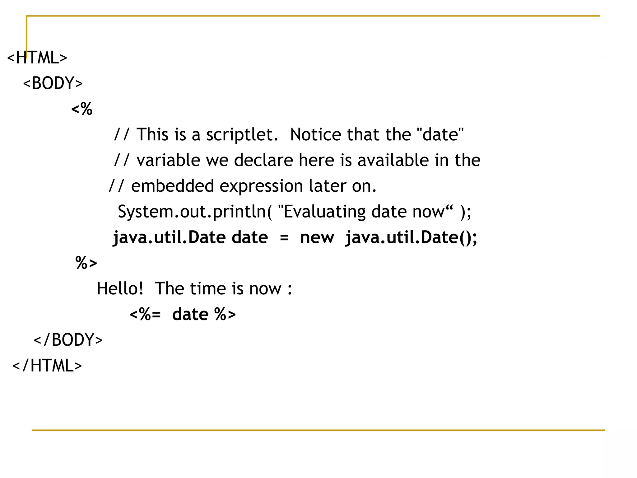 <HTML>
<BODY>
<%
// This is a scriptlet. Notice that the "date"
// variable we declare here is available in the
// embedded expression later on.
System.out.println( "Evaluating date now“ );
java.util.Date date = new java.util.Date();
%>
Hello! The time is now :
<%= date %>
</BODY>
</HTML>
 