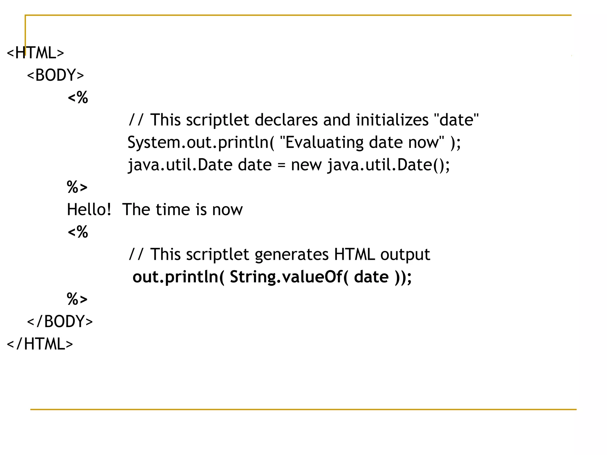 <HTML>
<BODY>
<%
// This scriptlet declares and initializes "date"
System.out.println( "Evaluating date now" );
java.util.Date date = new java.util.Date();
%>
Hello! The time is now
<%
// This scriptlet generates HTML output
out.println( String.valueOf( date ));
%>
</BODY>
</HTML>
 