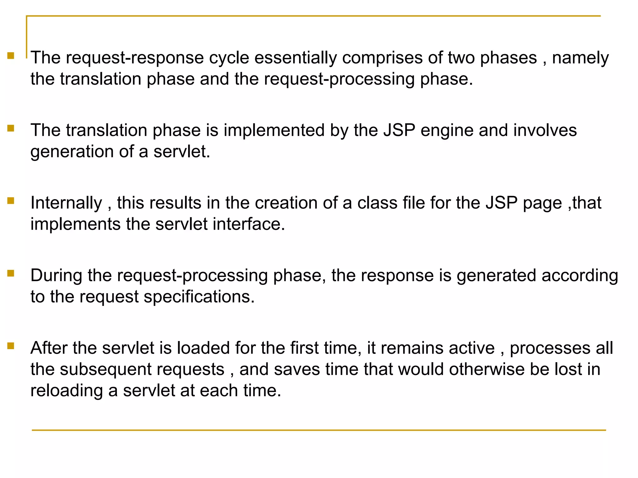  The request-response cycle essentially comprises of two phases , namely
the translation phase and the request-processing phase.
 The translation phase is implemented by the JSP engine and involves
generation of a servlet.
 Internally , this results in the creation of a class file for the JSP page ,that
implements the servlet interface.
 During the request-processing phase, the response is generated according
to the request specifications.
 After the servlet is loaded for the first time, it remains active , processes all
the subsequent requests , and saves time that would otherwise be lost in
reloading a servlet at each time.
 