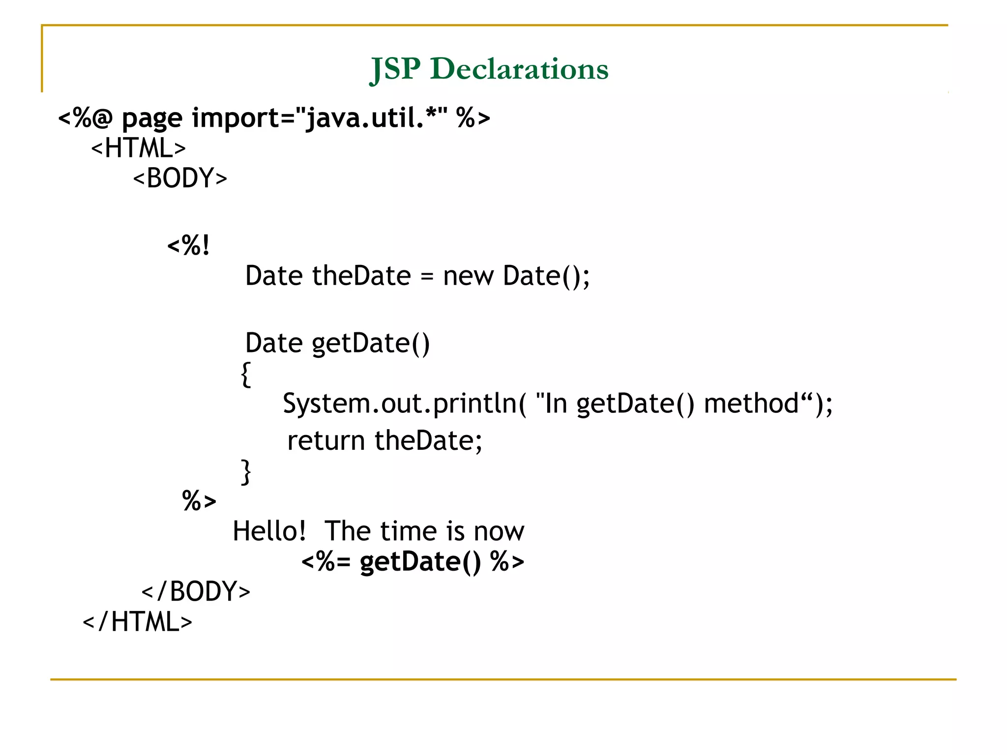 JSP Declarations
<%@ page import="java.util.*" %>
<HTML>
<BODY>
<%!
Date theDate = new Date();
Date getDate()
{
System.out.println( "In getDate() method“);
return theDate;
}
%>
Hello! The time is now
<%= getDate() %>
</BODY>
</HTML>
 
