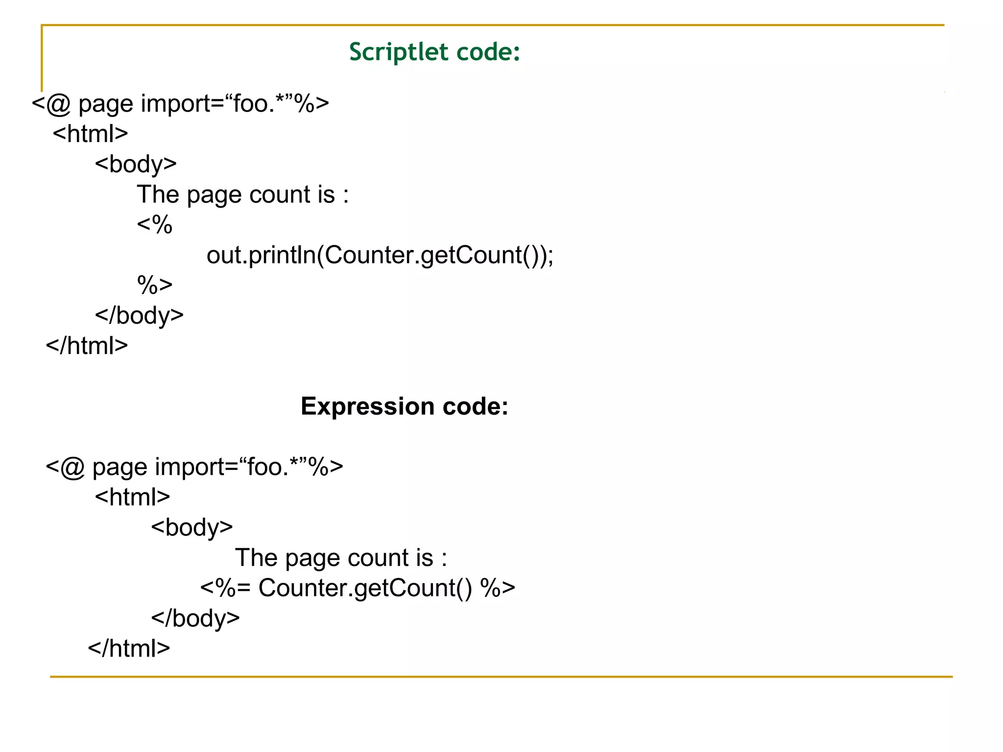 Scriptlet code:
<@ page import=“foo.*”%>
<html>
<body>
The page count is :
<%
out.println(Counter.getCount());
%>
</body>
</html>
Expression code:
<@ page import=“foo.*”%>
<html>
<body>
The page count is :
<%= Counter.getCount() %>
</body>
</html>
 