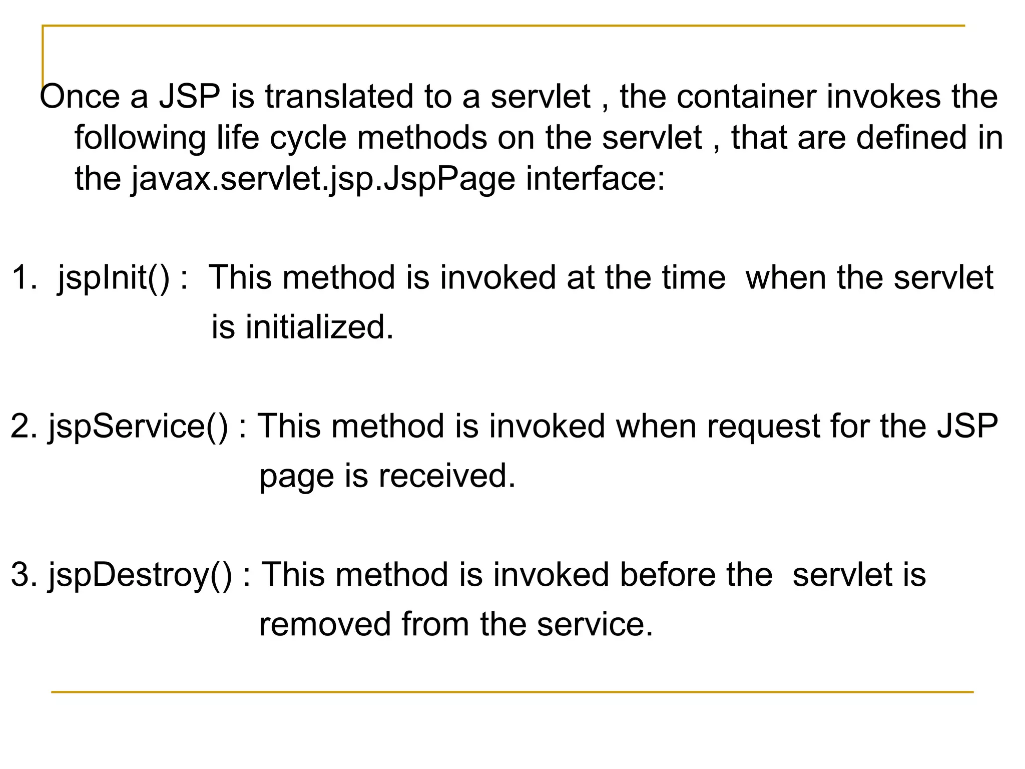 Once a JSP is translated to a servlet , the container invokes the
following life cycle methods on the servlet , that are defined in
the javax.servlet.jsp.JspPage interface:
1. jspInit() : This method is invoked at the time when the servlet
is initialized.
2. jspService() : This method is invoked when request for the JSP
page is received.
3. jspDestroy() : This method is invoked before the servlet is
removed from the service.
 