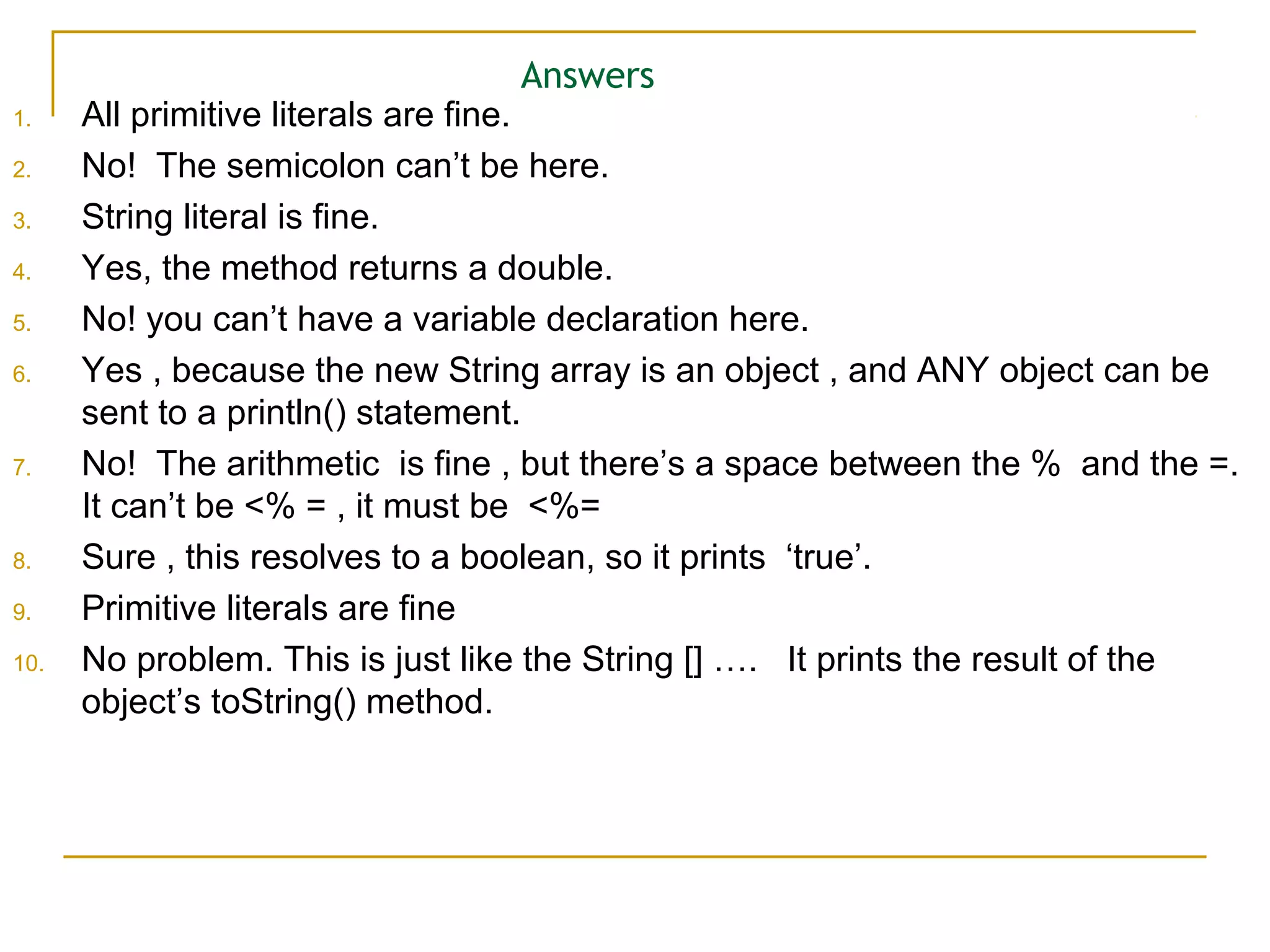 Answers
1. All primitive literals are fine.
2. No! The semicolon can’t be here.
3. String literal is fine.
4. Yes, the method returns a double.
5. No! you can’t have a variable declaration here.
6. Yes , because the new String array is an object , and ANY object can be
sent to a println() statement.
7. No! The arithmetic is fine , but there’s a space between the % and the =.
It can’t be <% = , it must be <%=
8. Sure , this resolves to a boolean, so it prints ‘true’.
9. Primitive literals are fine
10. No problem. This is just like the String [] …. It prints the result of the
object’s toString() method.
 