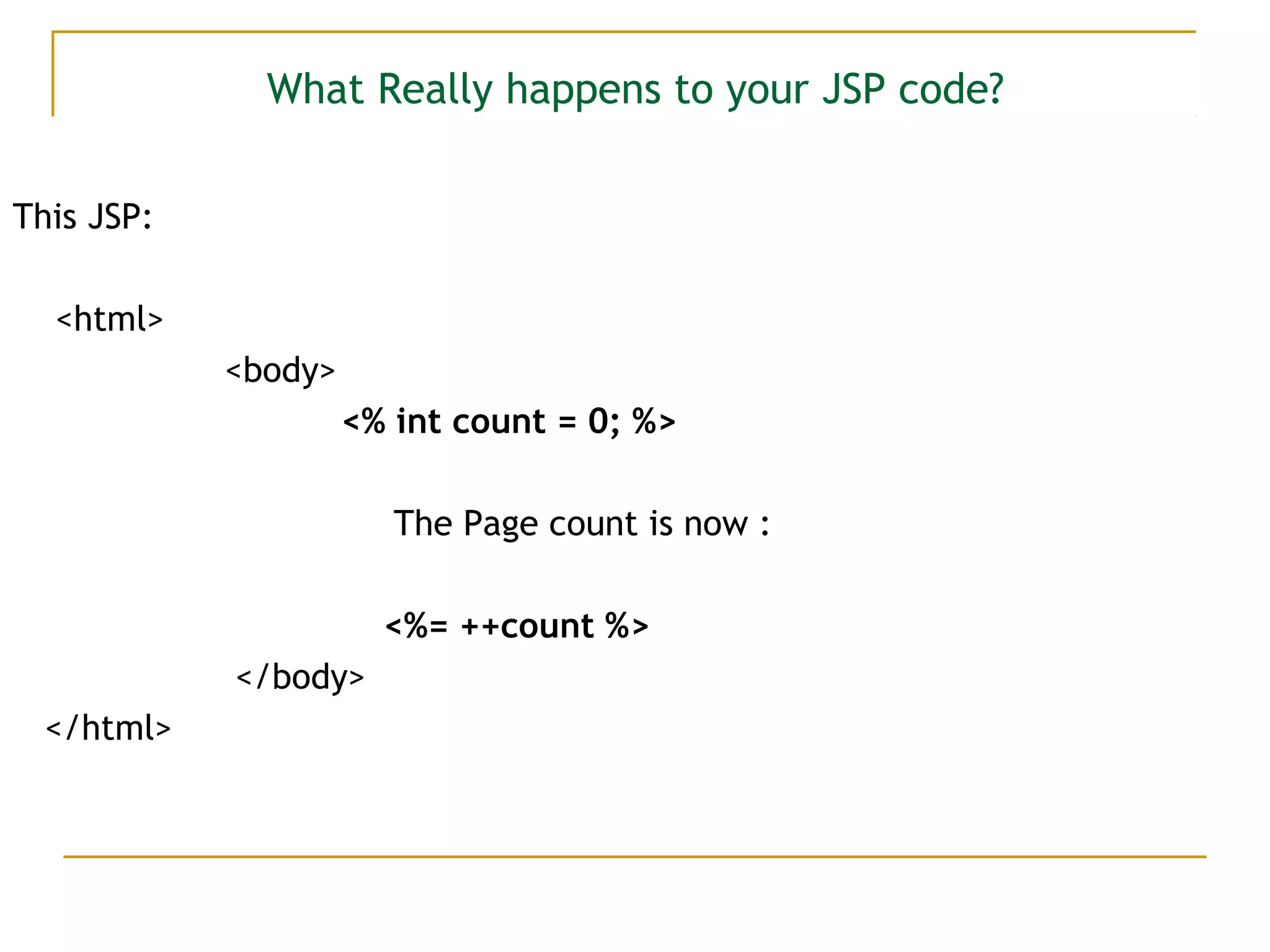 What Really happens to your JSP code?
This JSP:
<html>
<body>
<% int count = 0; %>
The Page count is now :
<%= ++count %>
</body>
</html>
 