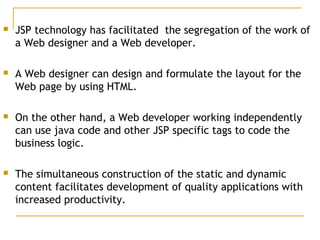  JSP technology has facilitated the segregation of the work of
a Web designer and a Web developer.
 A Web designer can design and formulate the layout for the
Web page by using HTML.
 On the other hand, a Web developer working independently
can use java code and other JSP specific tags to code the
business logic.
 The simultaneous construction of the static and dynamic
content facilitates development of quality applications with
increased productivity.
 