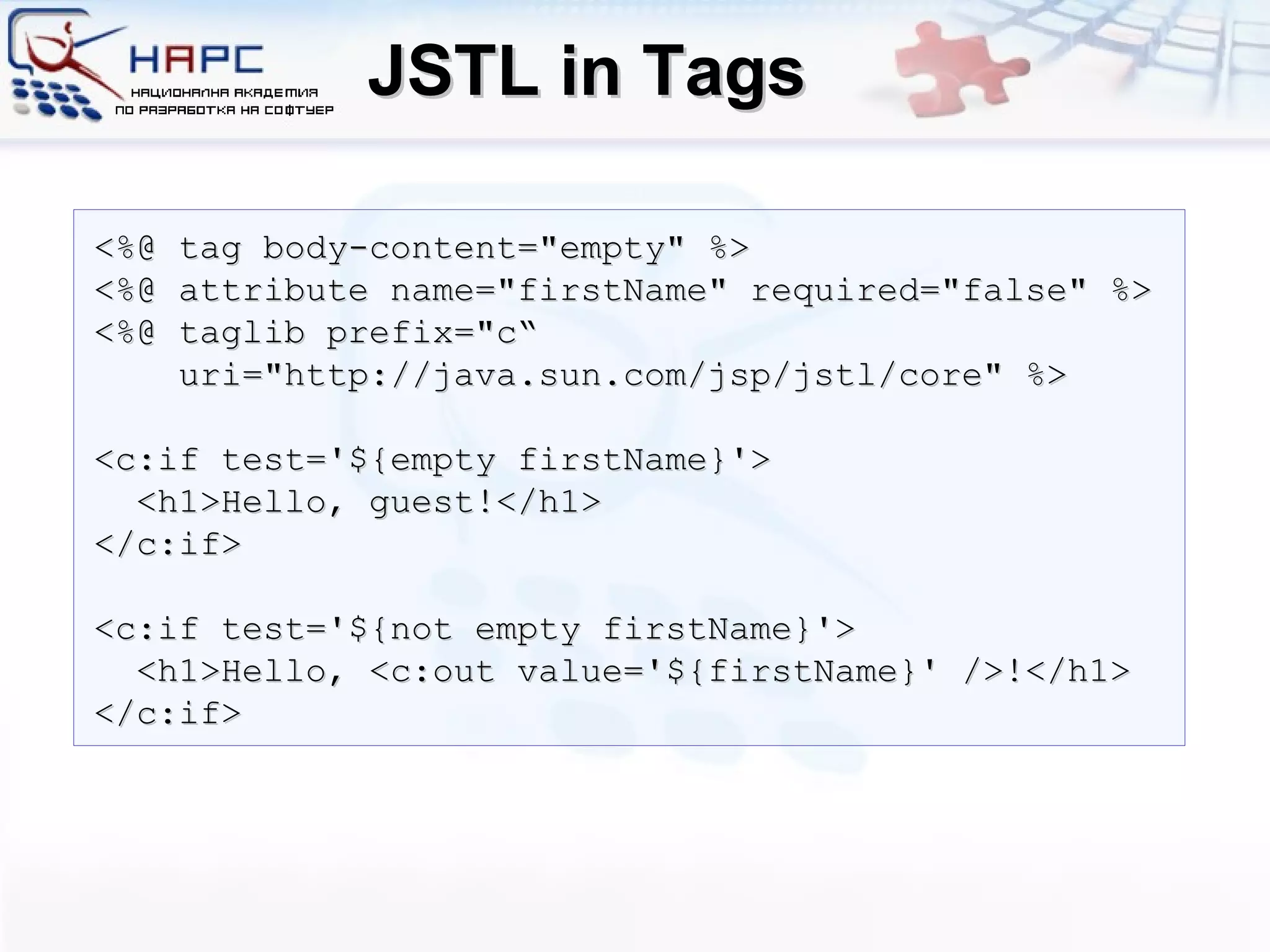 JSTL in Tags <%@ tag body-content=&quot;empty&quot; %> <%@ attribute name=&quot;firstName&quot; required=&quot;false&quot; %>  <%@ taglib prefix=&quot;c“ uri=&quot;http://java.sun.com/jsp/jstl/core&quot; %> <c:if test='${empty firstName}'> <h1>Hello,  guest !</h1> </c:if> <c:if test='${not empty firstName}'> <h1>Hello, <c:out value='${firstName}' />!</h1> </c:if> 