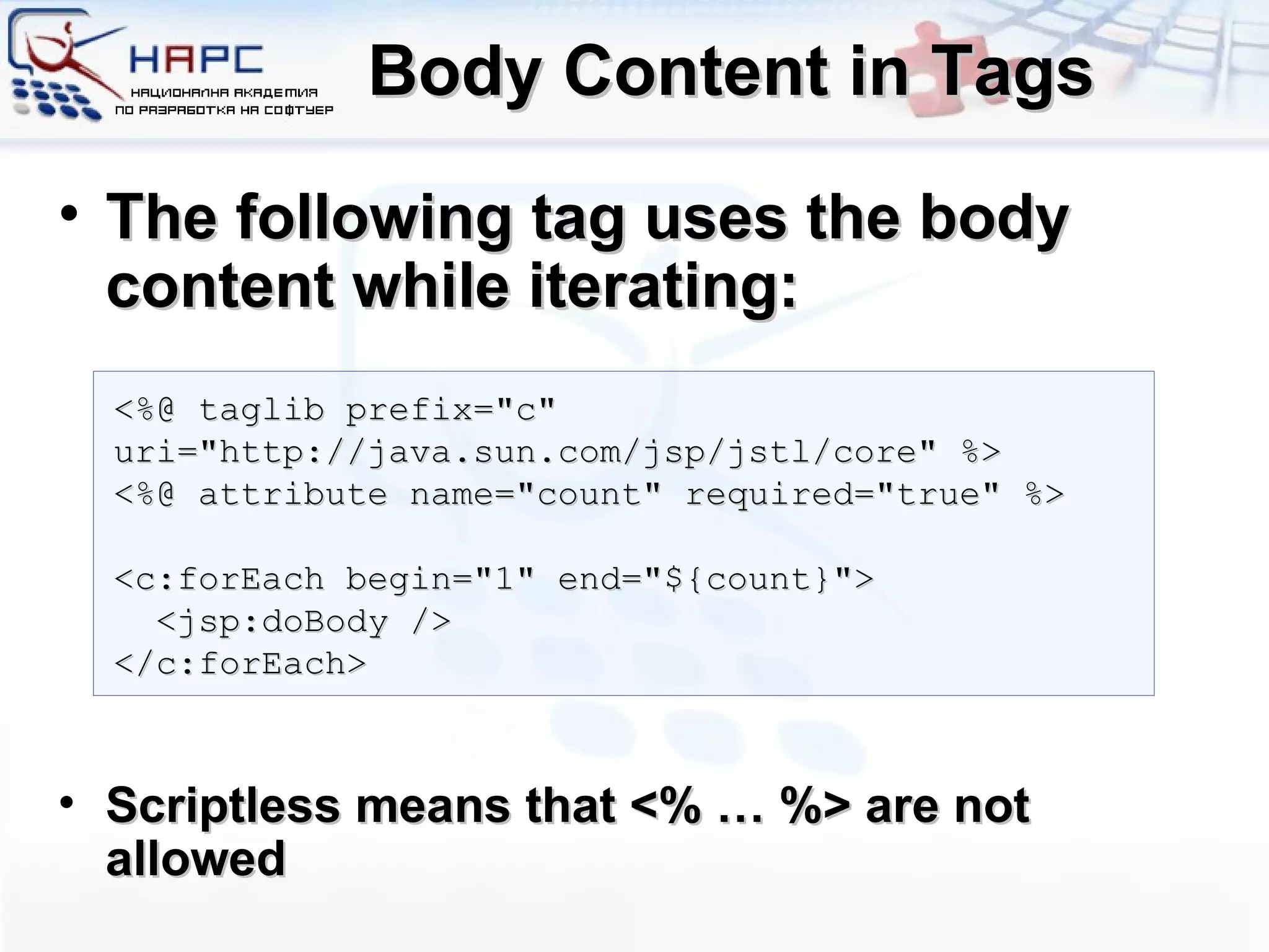 Body Content in Tags The following tag uses the body content while iterating: Scriptless means that <% … %> are not allowed <%@ taglib prefix=&quot;c&quot; uri=&quot;http://java.sun.com/jsp/jstl/core&quot; %> <%@ attribute name=&quot;count&quot; required=&quot;true&quot; %> <c:forEach begin=&quot;1&quot; end=&quot;${count}&quot;> <jsp:doBody /> </c:forEach> 