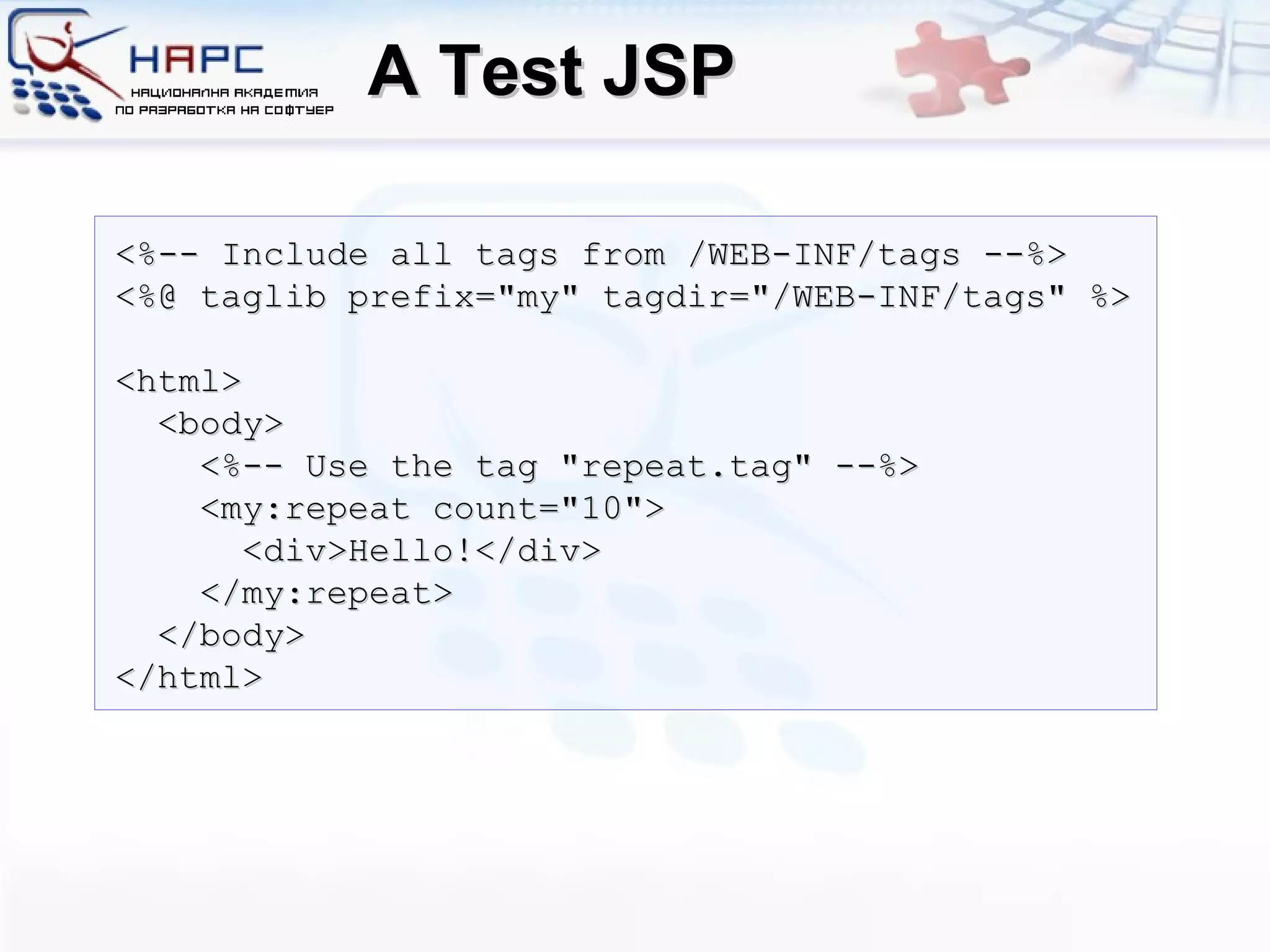 A Test JSP <%-- Include all tags from /WEB-INF/tags --%> <%@ taglib prefix=&quot;my&quot; tagdir=&quot;/WEB-INF/tags&quot; %> <html> <body> <%-- Use the tag &quot;repeat.tag&quot; --%> <my:repeat count=&quot;10&quot;> <div>Hello!</div> </my:repeat> </body> </html> 