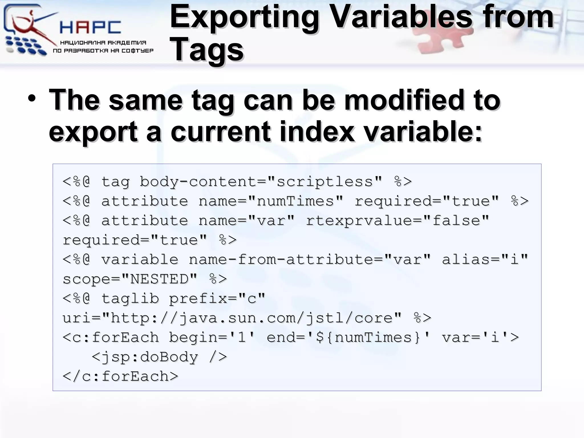 Exporting Variables from Tags The same tag can be modified to export a current index variable: <%@ tag body-content=&quot;scriptless&quot; %> <%@ attribute name=&quot;numTimes&quot; required=&quot;true&quot; %> <%@ attribute name=&quot;var&quot; rtexprvalue=&quot;false&quot; required=&quot;true&quot; %> <%@ variable name-from-attribute=&quot;var&quot; alias=&quot;i&quot; scope=&quot;NESTED&quot; %> <%@ taglib prefix=&quot;c&quot; uri=&quot;http://java.sun.com/jstl/core&quot; %> <c:forEach begin='1' end='${numTimes}' var='i'> <jsp:doBody /> </c:forEach> 