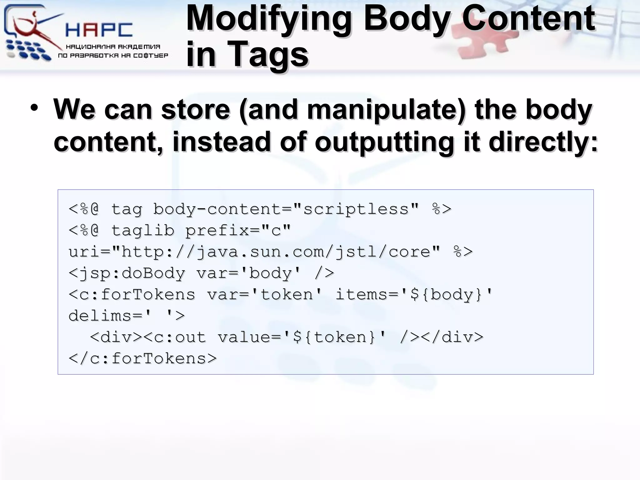 Modifying Body Content in Tags We can store (and manipulate) the body content, instead of outputting it directly: <%@ tag body-content=&quot;scriptless&quot; %> <%@ taglib prefix=&quot;c&quot; uri=&quot;http://java.sun.com/jstl/core&quot; %> <jsp:doBody var='body' /> <c:forTokens var='token' items='${body}' delims=' '> <div><c:out value='${token}' /></div> </c:forTokens> 