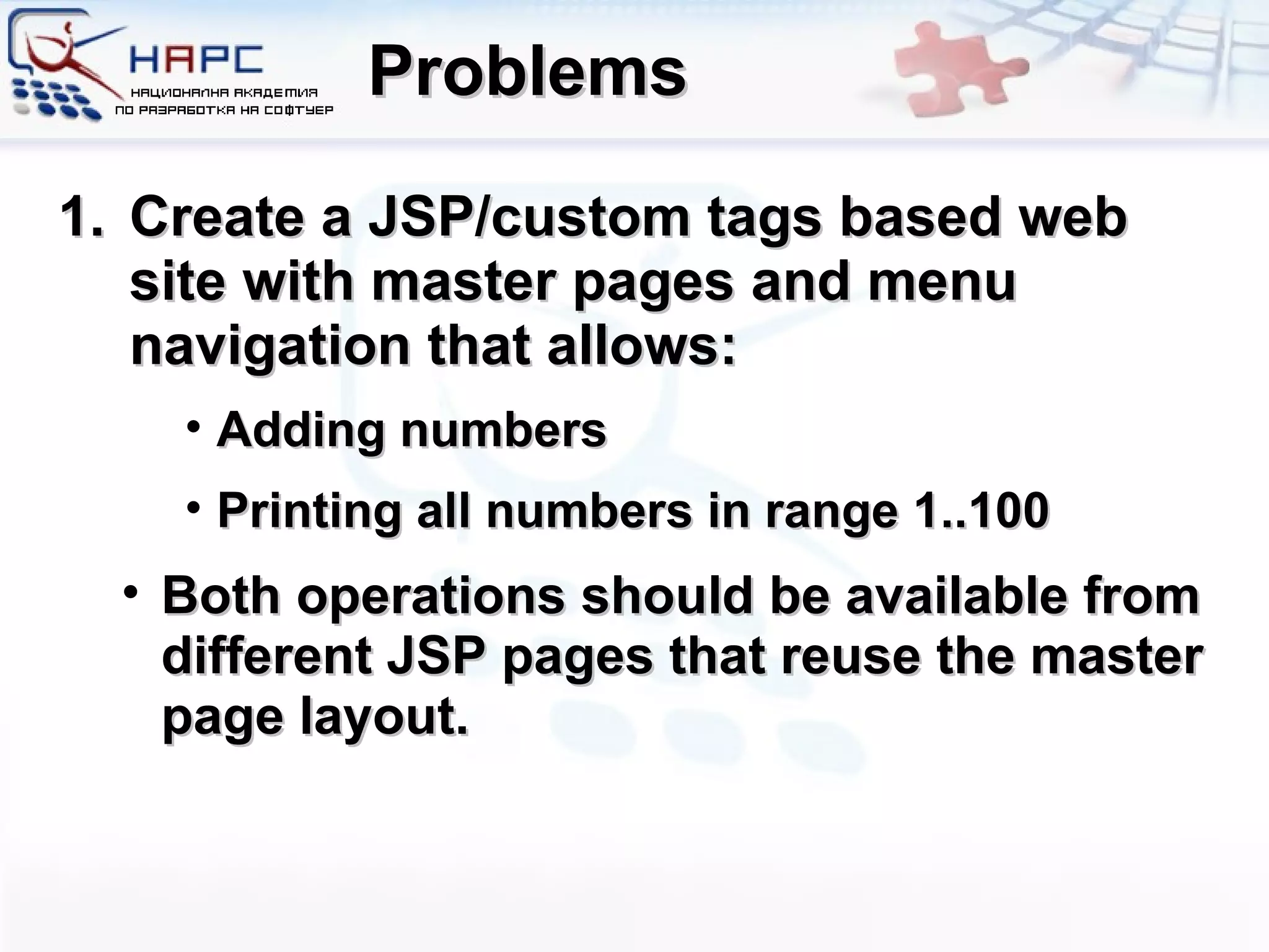 Problems Create a JSP/custom tags based web site with master pages and menu navigation that allows: Adding numbers Printing all numbers in range 1..100 Both operations should be available from different JSP pages that reuse the master page layout. 