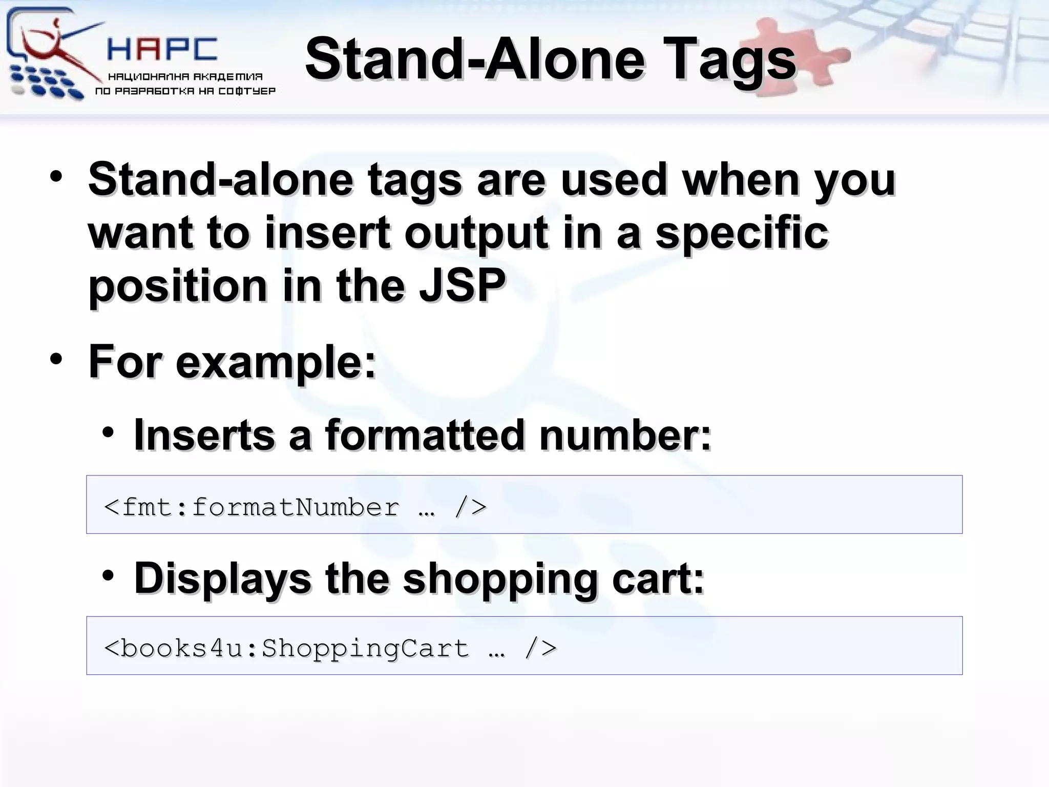 Stand-Alone Tags Stand-alone tags are used when you want to insert output in a specific position in the JSP For example: Inserts a formatted number: Displays the shopping cart: <fmt:formatNumber … /> <books4u:ShoppingCart … /> 