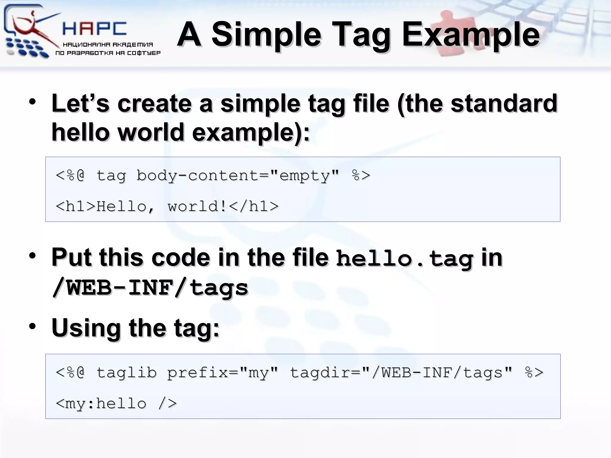 A Simple Tag Example Let’s create a simple tag file (the standard hello world example): Put this code in the file  hello.tag  in  /WEB-INF/tags Using the tag: <%@ tag body-content=&quot;empty&quot; %> <h1>Hello, world!</h1> <%@ taglib prefix=&quot;my&quot; tagdir=&quot;/WEB-INF/tags&quot; %> <my:hello /> 