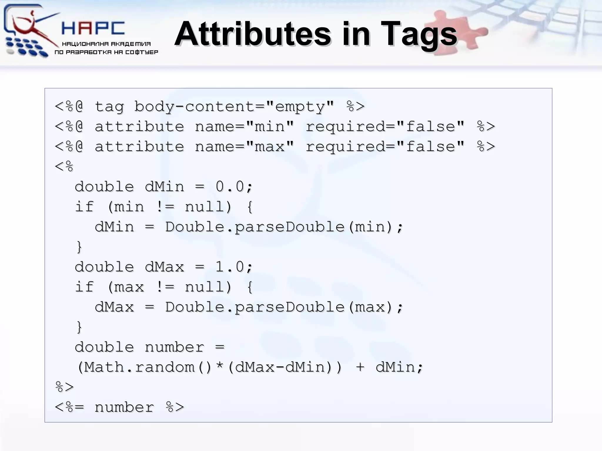 Attributes in Tags <%@ tag body-content=&quot;empty&quot; %> <%@ attribute name=&quot;min&quot; required=&quot;false&quot; %>  <%@ attribute name=&quot;max&quot; required=&quot;false&quot; %>  <% double dMin = 0.0; if (min != null) { dMin = Double.parseDouble(min); } double dMax = 1.0; if (max != null) { dMax = Double.parseDouble(max); } double number =  (Math.random()*(dMax-dMin)) + dMin; %> <%= number %> 