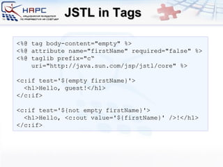 JSTL in Tags <%@ tag body-content=&quot;empty&quot; %> <%@ attribute name=&quot;firstName&quot; required=&quot;false&quot; %>  <%@ taglib prefix=&quot;c“ uri=&quot;http://java.sun.com/jsp/jstl/core&quot; %> <c:if test='${empty firstName}'> <h1>Hello,  guest !</h1> </c:if> <c:if test='${not empty firstName}'> <h1>Hello, <c:out value='${firstName}' />!</h1> </c:if> 