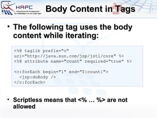 Body Content in Tags The following tag uses the body content while iterating: Scriptless means that <% … %> are not allowed <%@ taglib prefix=&quot;c&quot; uri=&quot;http://java.sun.com/jsp/jstl/core&quot; %> <%@ attribute name=&quot;count&quot; required=&quot;true&quot; %> <c:forEach begin=&quot;1&quot; end=&quot;${count}&quot;> <jsp:doBody /> </c:forEach> 