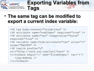 Exporting Variables from Tags The same tag can be modified to export a current index variable: <%@ tag body-content=&quot;scriptless&quot; %> <%@ attribute name=&quot;numTimes&quot; required=&quot;true&quot; %> <%@ attribute name=&quot;var&quot; rtexprvalue=&quot;false&quot; required=&quot;true&quot; %> <%@ variable name-from-attribute=&quot;var&quot; alias=&quot;i&quot; scope=&quot;NESTED&quot; %> <%@ taglib prefix=&quot;c&quot; uri=&quot;http://java.sun.com/jstl/core&quot; %> <c:forEach begin='1' end='${numTimes}' var='i'> <jsp:doBody /> </c:forEach> 