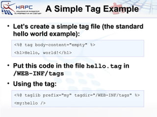 A Simple Tag Example Let’s create a simple tag file (the standard hello world example): Put this code in the file  hello.tag  in  /WEB-INF/tags Using the tag: <%@ tag body-content=&quot;empty&quot; %> <h1>Hello, world!</h1> <%@ taglib prefix=&quot;my&quot; tagdir=&quot;/WEB-INF/tags&quot; %> <my:hello /> 