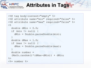 Attributes in Tags <%@ tag body-content=&quot;empty&quot; %> <%@ attribute name=&quot;min&quot; required=&quot;false&quot; %>  <%@ attribute name=&quot;max&quot; required=&quot;false&quot; %>  <% double dMin = 0.0; if (min != null) { dMin = Double.parseDouble(min); } double dMax = 1.0; if (max != null) { dMax = Double.parseDouble(max); } double number =  (Math.random()*(dMax-dMin)) + dMin; %> <%= number %> 