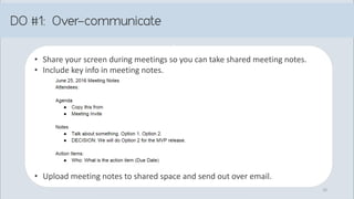 • Share your screen during meetings so you can take shared meeting notes.
• Include key info in meeting notes.
• Upload meeting notes to shared space and send out over email.
10
 
