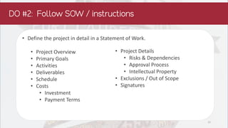 • Define the project in detail in a Statement of Work.
• Project Overview
• Primary Goals
• Activities
• Deliverables
• Schedule
• Costs
• Investment
• Payment Terms
• Project Details
• Risks & Dependencies
• Approval Process
• Intellectual Property
• Exclusions / Out of Scope
• Signatures
12
 