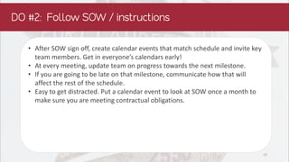 • After SOW sign off, create calendar events that match schedule and invite key
team members. Get in everyone’s calendars early!
• At every meeting, update team on progress towards the next milestone.
• If you are going to be late on that milestone, communicate how that will
affect the rest of the schedule.
• Easy to get distracted. Put a calendar event to look at SOW once a month to
make sure you are meeting contractual obligations.
13
 