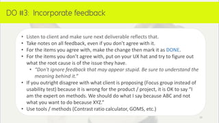 DO:
• Listen to client and make sure next deliverable reflects that.
• Take notes on all feedback, even if you don’t agree with it.
• For the items you agree with, make the change then mark it as DONE.
• For the items you don’t agree with, put on your UX hat and try to figure out
what the root cause is of the issue they have.
• “Don't ignore feedback that may appear stupid. Be sure to understand the
meaning behind it.”
• If you outright disagree with what client is proposing (Focus group instead of
usability test) because it is wrong for the product / project, it is OK to say “I
am the expert on methods. We should do what I say because ABC and not
what you want to do because XYZ.”
• Use tools / methods (Contrast ratio calculator, GOMS, etc.)
15
 