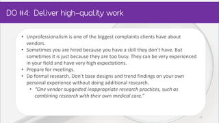 • Unprofessionalism is one of the biggest complaints clients have about
vendors.
• Sometimes you are hired because you have a skill they don’t have. But
sometimes it is just because they are too busy. They can be very experienced
in your field and have very high expectations.
• Prepare for meetings.
• Do formal research. Don’t base designs and trend findings on your own
personal experience without doing additional research.
• “One vendor suggested inappropriate research practices, such as
combining research with their own medical care.”
17
 