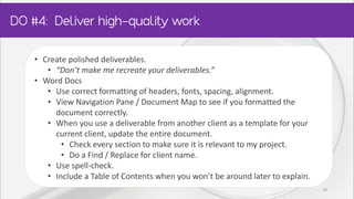 • Create polished deliverables.
• “Don’t make me recreate your deliverables.”
• Word Docs
• Use correct formatting of headers, fonts, spacing, alignment.
• View Navigation Pane / Document Map to see if you formatted the
document correctly.
• When you use a deliverable from another client as a template for your
current client, update the entire document.
• Check every section to make sure it is relevant to my project.
• Do a Find / Replace for client name.
• Use spell-check.
• Include a Table of Contents when you won’t be around later to explain.
18
 