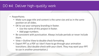 • PowerPoints
• Make sure page title and content is the same size and as in the same
position on all slides.
• OK to use your company branding in footer.
• Use the name of this project in footer.
• Add page numbers.
• Be consistent with punctuation. Always include periods or never include
them.
• View > Outline View to double-check formatting.
• Export PPT as a PDF so I don’t have to go through your animation
transitions. (But double-check with your client. They may want your PPT
to use in another presentation.)
19
 