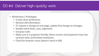 • Wireframes / Prototypes
• Create clean wireframes.
• Remove old information.
• If I request a change on one page, update that change on all pages.
• Double-check fonts, sizes, alignment.
• Use gray-scale.
• Make sure it is projector friendly. Many screens and projectors have low
contrast ratios and limited resolutions.
• Check for browser issues (doesn’t work in IE8).
20
 