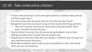 • Practice what we preach. Client work gets bashed in usability testing and we
tell them to get over it.
• You never know what you want until you see what you don’t want.
• Recognition over blue sky. Easier to say no than to describe things perfectly.
• “You can’t read my mind, but if I knew how to describe exactly what I
want, I wouldn’t need to hire you.”
• Practice Active Listening. Face the person giving feedback, look at them
talking and really listen to what they are trying to say.
• Repeat back to the client what they are saying in a different way to make sure
you understand what they want.
• Write down verbatim what is said so you can go back to it later and review
when you are not emotional.
22
 
