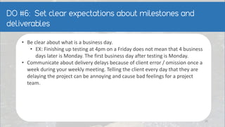 • Be clear about what is a business day.
• EX: Finishing up testing at 4pm on a Friday does not mean that 4 business
days later is Monday. The first business day after testing is Monday.
• Communicate about delivery delays because of client error / omission once a
week during your weekly meeting. Telling the client every day that they are
delaying the project can be annoying and cause bad feelings for a project
team.
25
 