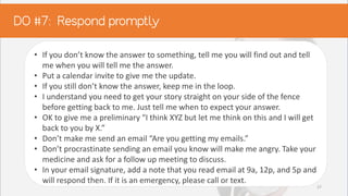 • If you don’t know the answer to something, tell me you will find out and tell
me when you will tell me the answer.
• Put a calendar invite to give me the update.
• If you still don’t know the answer, keep me in the loop.
• I understand you need to get your story straight on your side of the fence
before getting back to me. Just tell me when to expect your answer.
• OK to give me a preliminary “I think XYZ but let me think on this and I will get
back to you by X.”
• Don’t make me send an email “Are you getting my emails.”
• Don’t procrastinate sending an email you know will make me angry. Take your
medicine and ask for a follow up meeting to discuss.
• In your email signature, add a note that you read email at 9a, 12p, and 5p and
will respond then. If it is an emergency, please call or text.
27
 