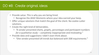 DO:
• Provide value. This is why you are being hired.
• Recognize the AHA! Moments where your idea earned your keep.
• Offer unique solutions that match the goal of the client. No cookie cutter
solutions.
• Create the right kind of deliverables.
• “A vendor presented charts, graphs, percentages and participant numbers
for a qualitative study -- completely inappropriate and misleading.”
• Provide data and suggestions I didn’t even think about.
• “One vendor presented UX trends but balanced with 508 requirements.”
29
 
